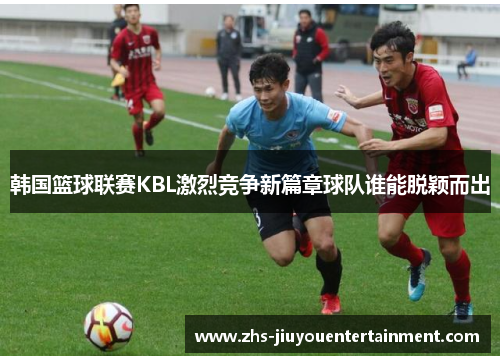 韩国篮球联赛KBL激烈竞争新篇章球队谁能脱颖而出