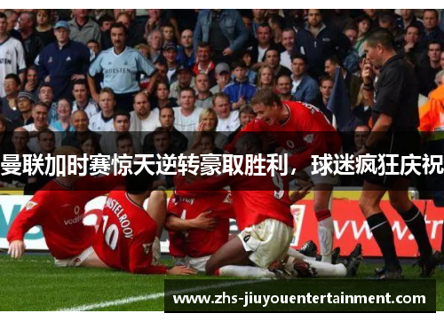 曼联加时赛惊天逆转豪取胜利，球迷疯狂庆祝